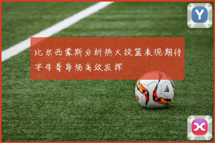 比尔西蒙斯分析热火投篮表现期待字母哥每场高效发挥