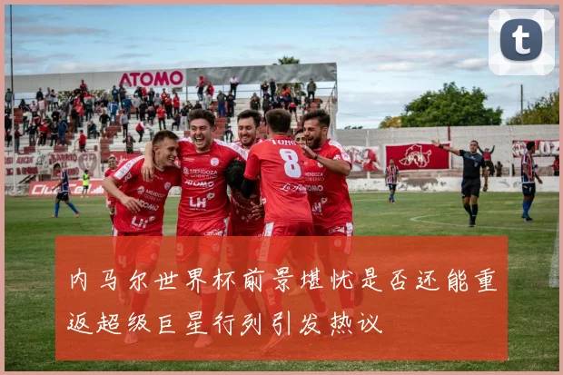 内马尔世界杯前景堪忧是否还能重返超级巨星行列引发热议