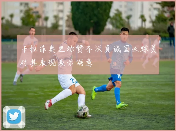 卡拉菲奥里称赞齐沃真诚国米球员对其表现表示满意