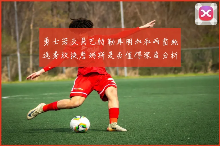 勇士若交易巴特勒库明加和两首轮选秀权换詹姆斯是否值得深度分析