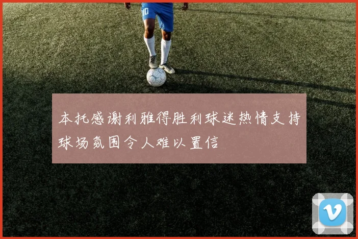 本托感谢利雅得胜利球迷热情支持球场氛围令人难以置信