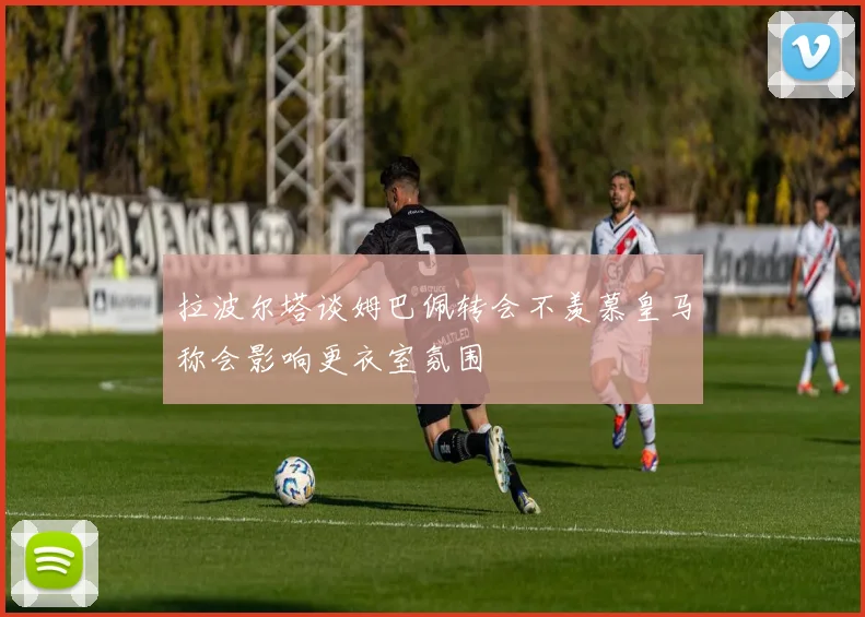 拉波尔塔谈姆巴佩转会不羡慕皇马称会影响更衣室氛围