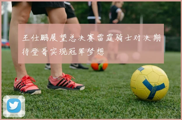王仕鹏展望总决赛雷霆骑士对决期待登哥实现冠军梦想