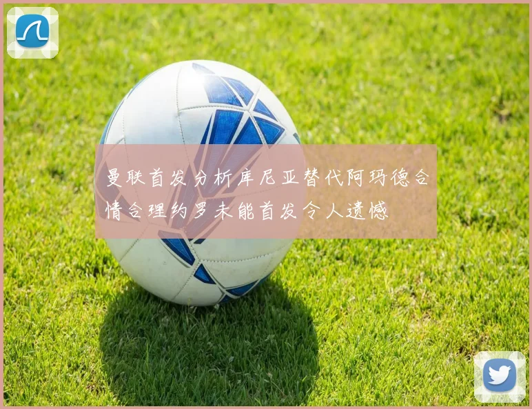 曼联首发分析库尼亚替代阿玛德合情合理约罗未能首发令人遗憾