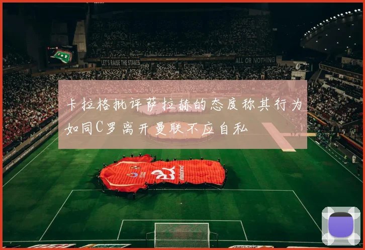 卡拉格批评萨拉赫的态度称其行为如同C罗离开曼联不应自私