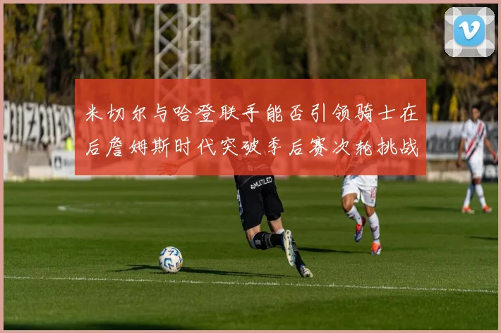 米切尔与哈登联手能否引领骑士在后詹姆斯时代突破季后赛次轮挑战