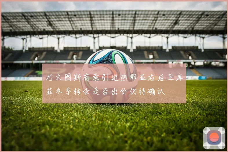 尤文图斯有意引进热那亚右后卫库菲冬季转会是否出价仍待确认