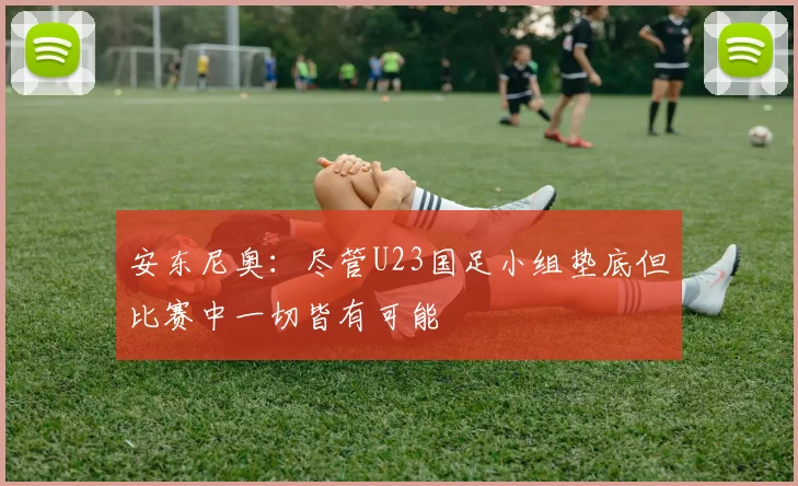 安东尼奥：尽管U23国足小组垫底但比赛中一切皆有可能